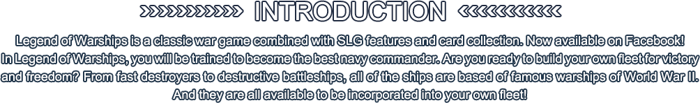 Legend of Warships is a classic war game combined with SLG features and card collection. Now available on Facebook!
In Legend of Warships, you will be trained to become the best navy commander. Are you ready to build your own fleet for victory and freedom? From fast destroyers to destructive battleships, all of the ships are based of famous warships of World War II. And they are all available to be incorporated into your own fleet! 